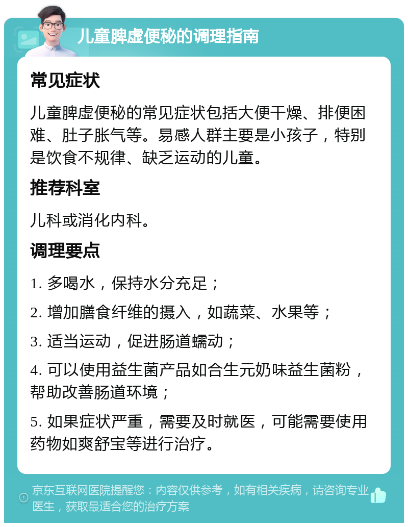 儿童脾虚便秘的调理指南 常见症状 儿童脾虚便秘的常见症状包括大便干燥、排便困难、肚子胀气等。易感人群主要是小孩子，特别是饮食不规律、缺乏运动的儿童。 推荐科室 儿科或消化内科。 调理要点 1. 多喝水，保持水分充足； 2. 增加膳食纤维的摄入，如蔬菜、水果等； 3. 适当运动，促进肠道蠕动； 4. 可以使用益生菌产品如合生元奶味益生菌粉，帮助改善肠道环境； 5. 如果症状严重，需要及时就医，可能需要使用药物如爽舒宝等进行治疗。