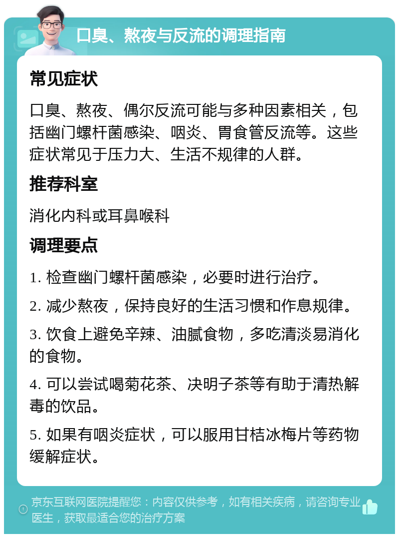 口臭、熬夜与反流的调理指南 常见症状 口臭、熬夜、偶尔反流可能与多种因素相关，包括幽门螺杆菌感染、咽炎、胃食管反流等。这些症状常见于压力大、生活不规律的人群。 推荐科室 消化内科或耳鼻喉科 调理要点 1. 检查幽门螺杆菌感染，必要时进行治疗。 2. 减少熬夜，保持良好的生活习惯和作息规律。 3. 饮食上避免辛辣、油腻食物，多吃清淡易消化的食物。 4. 可以尝试喝菊花茶、决明子茶等有助于清热解毒的饮品。 5. 如果有咽炎症状，可以服用甘桔冰梅片等药物缓解症状。