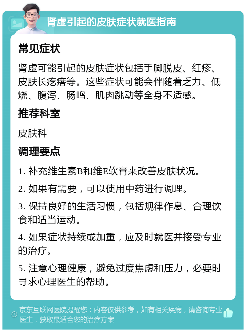 肾虚引起的皮肤症状就医指南 常见症状 肾虚可能引起的皮肤症状包括手脚脱皮、红疹、皮肤长疙瘩等。这些症状可能会伴随着乏力、低烧、腹泻、肠鸣、肌肉跳动等全身不适感。 推荐科室 皮肤科 调理要点 1. 补充维生素B和维E软膏来改善皮肤状况。 2. 如果有需要，可以使用中药进行调理。 3. 保持良好的生活习惯，包括规律作息、合理饮食和适当运动。 4. 如果症状持续或加重，应及时就医并接受专业的治疗。 5. 注意心理健康，避免过度焦虑和压力，必要时寻求心理医生的帮助。