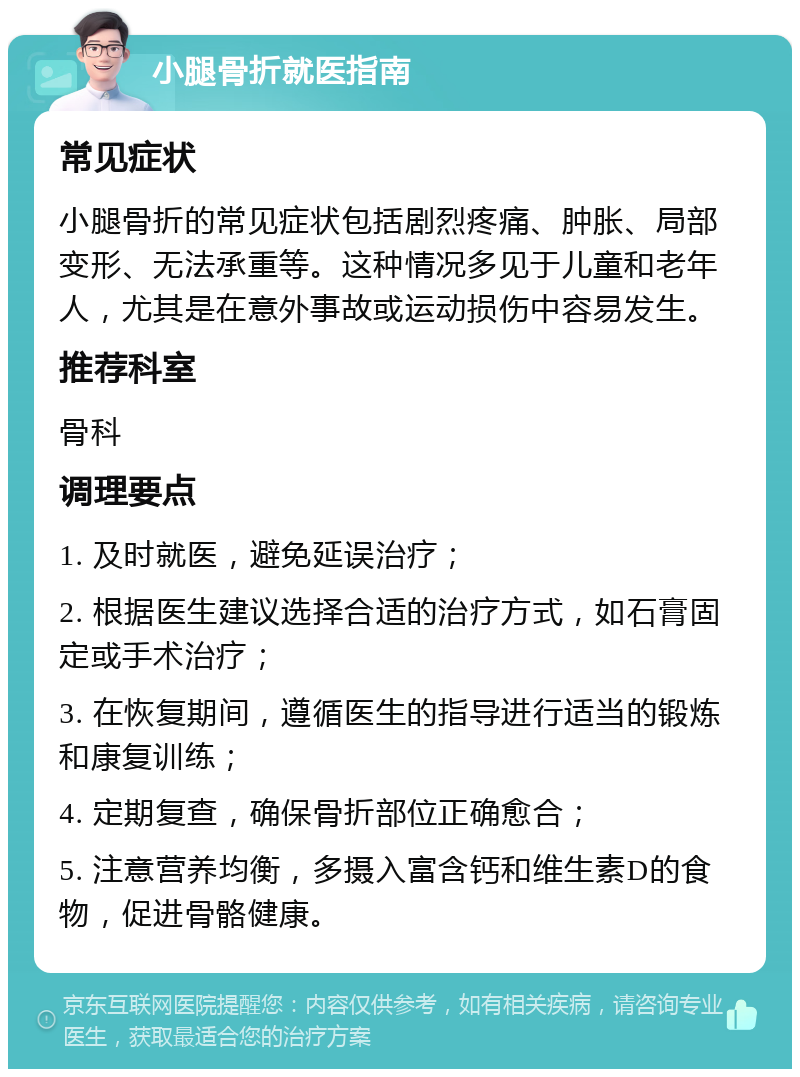 小腿骨折就医指南 常见症状 小腿骨折的常见症状包括剧烈疼痛、肿胀、局部变形、无法承重等。这种情况多见于儿童和老年人，尤其是在意外事故或运动损伤中容易发生。 推荐科室 骨科 调理要点 1. 及时就医，避免延误治疗； 2. 根据医生建议选择合适的治疗方式，如石膏固定或手术治疗； 3. 在恢复期间，遵循医生的指导进行适当的锻炼和康复训练； 4. 定期复查，确保骨折部位正确愈合； 5. 注意营养均衡，多摄入富含钙和维生素D的食物，促进骨骼健康。