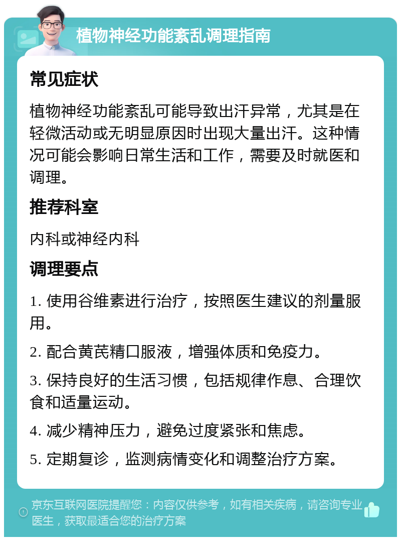 植物神经功能紊乱调理指南 常见症状 植物神经功能紊乱可能导致出汗异常，尤其是在轻微活动或无明显原因时出现大量出汗。这种情况可能会影响日常生活和工作，需要及时就医和调理。 推荐科室 内科或神经内科 调理要点 1. 使用谷维素进行治疗，按照医生建议的剂量服用。 2. 配合黄芪精口服液，增强体质和免疫力。 3. 保持良好的生活习惯，包括规律作息、合理饮食和适量运动。 4. 减少精神压力，避免过度紧张和焦虑。 5. 定期复诊，监测病情变化和调整治疗方案。