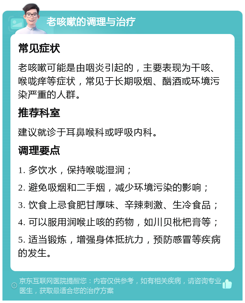 老咳嗽的调理与治疗 常见症状 老咳嗽可能是由咽炎引起的，主要表现为干咳、喉咙痒等症状，常见于长期吸烟、酗酒或环境污染严重的人群。 推荐科室 建议就诊于耳鼻喉科或呼吸内科。 调理要点 1. 多饮水，保持喉咙湿润； 2. 避免吸烟和二手烟，减少环境污染的影响； 3. 饮食上忌食肥甘厚味、辛辣刺激、生冷食品； 4. 可以服用润喉止咳的药物，如川贝枇杷膏等； 5. 适当锻炼，增强身体抵抗力，预防感冒等疾病的发生。