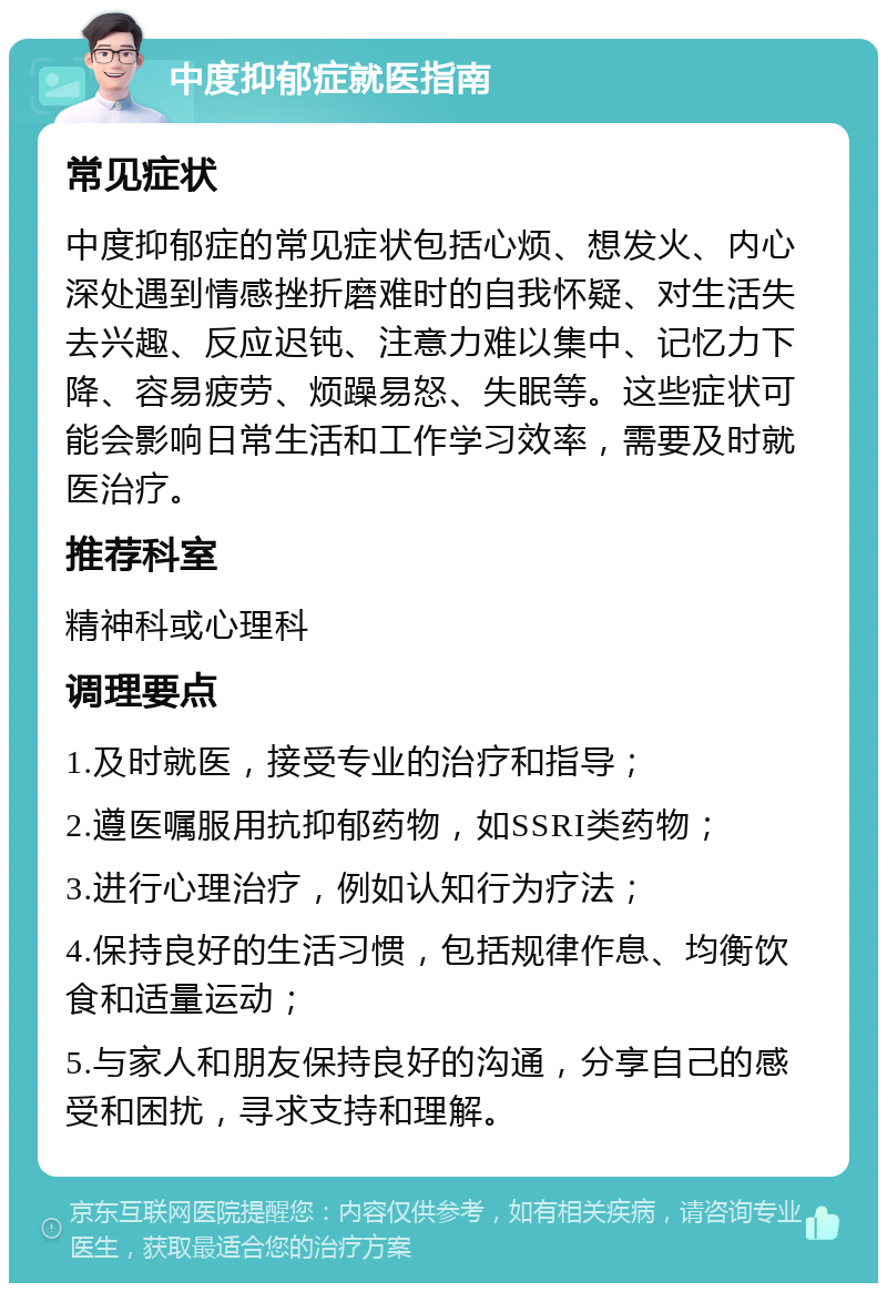 中度抑郁症就医指南 常见症状 中度抑郁症的常见症状包括心烦、想发火、内心深处遇到情感挫折磨难时的自我怀疑、对生活失去兴趣、反应迟钝、注意力难以集中、记忆力下降、容易疲劳、烦躁易怒、失眠等。这些症状可能会影响日常生活和工作学习效率，需要及时就医治疗。 推荐科室 精神科或心理科 调理要点 1.及时就医，接受专业的治疗和指导； 2.遵医嘱服用抗抑郁药物，如SSRI类药物； 3.进行心理治疗，例如认知行为疗法； 4.保持良好的生活习惯，包括规律作息、均衡饮食和适量运动； 5.与家人和朋友保持良好的沟通，分享自己的感受和困扰，寻求支持和理解。