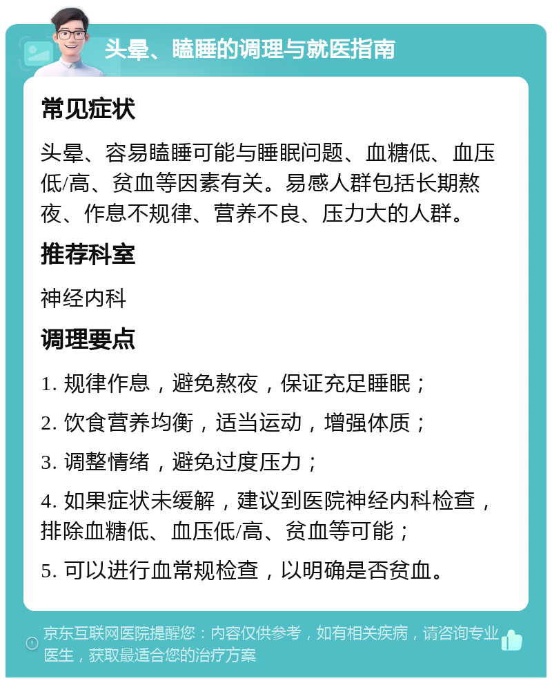 头晕、瞌睡的调理与就医指南 常见症状 头晕、容易瞌睡可能与睡眠问题、血糖低、血压低/高、贫血等因素有关。易感人群包括长期熬夜、作息不规律、营养不良、压力大的人群。 推荐科室 神经内科 调理要点 1. 规律作息，避免熬夜，保证充足睡眠； 2. 饮食营养均衡，适当运动，增强体质； 3. 调整情绪，避免过度压力； 4. 如果症状未缓解，建议到医院神经内科检查，排除血糖低、血压低/高、贫血等可能； 5. 可以进行血常规检查，以明确是否贫血。