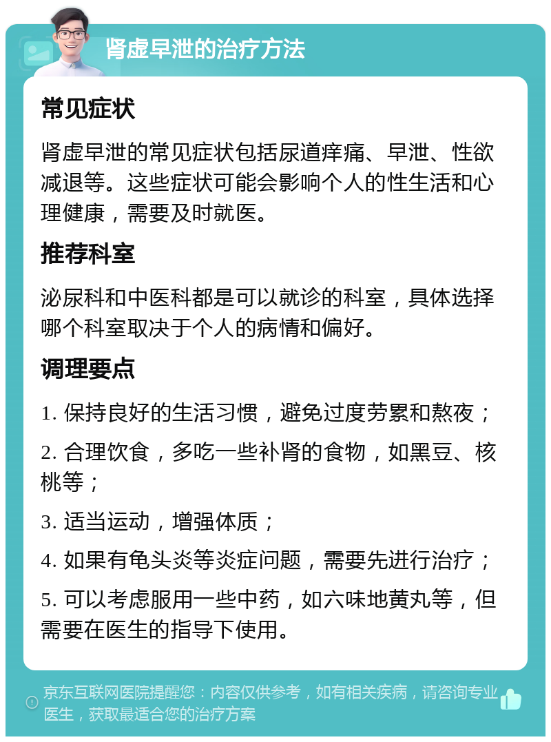 肾虚早泄的治疗方法 常见症状 肾虚早泄的常见症状包括尿道痒痛、早泄、性欲减退等。这些症状可能会影响个人的性生活和心理健康，需要及时就医。 推荐科室 泌尿科和中医科都是可以就诊的科室，具体选择哪个科室取决于个人的病情和偏好。 调理要点 1. 保持良好的生活习惯，避免过度劳累和熬夜； 2. 合理饮食，多吃一些补肾的食物，如黑豆、核桃等； 3. 适当运动，增强体质； 4. 如果有龟头炎等炎症问题，需要先进行治疗； 5. 可以考虑服用一些中药，如六味地黄丸等，但需要在医生的指导下使用。