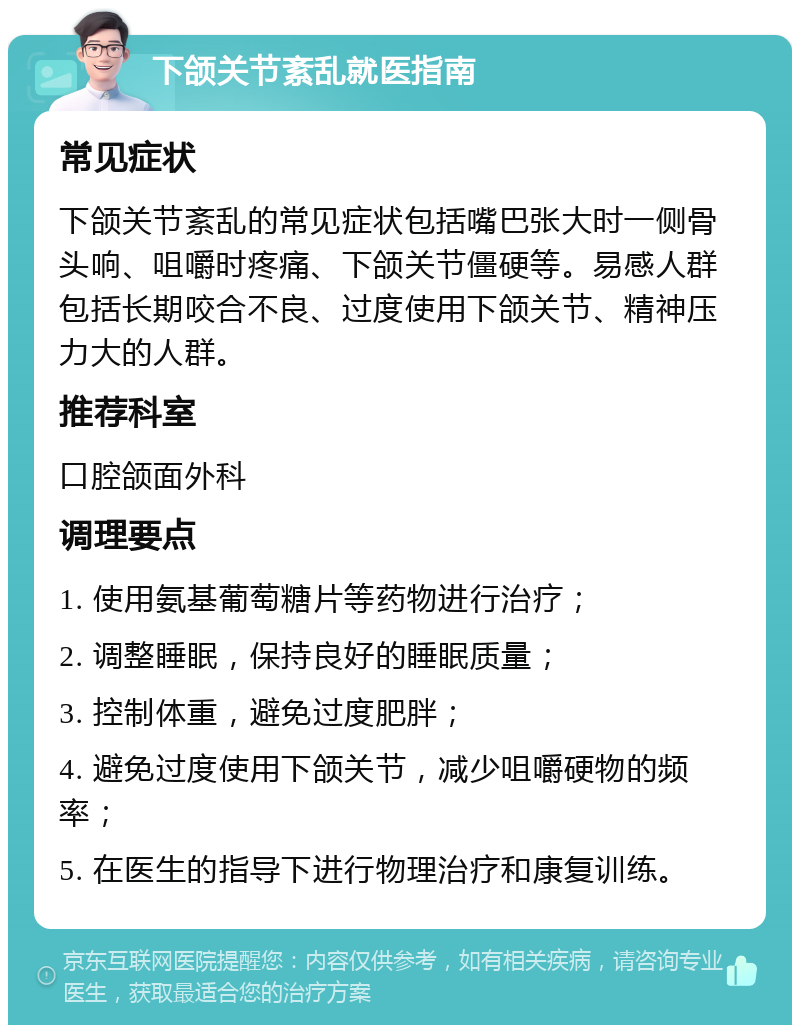 下颌关节紊乱就医指南 常见症状 下颌关节紊乱的常见症状包括嘴巴张大时一侧骨头响、咀嚼时疼痛、下颌关节僵硬等。易感人群包括长期咬合不良、过度使用下颌关节、精神压力大的人群。 推荐科室 口腔颌面外科 调理要点 1. 使用氨基葡萄糖片等药物进行治疗； 2. 调整睡眠，保持良好的睡眠质量； 3. 控制体重，避免过度肥胖； 4. 避免过度使用下颌关节，减少咀嚼硬物的频率； 5. 在医生的指导下进行物理治疗和康复训练。