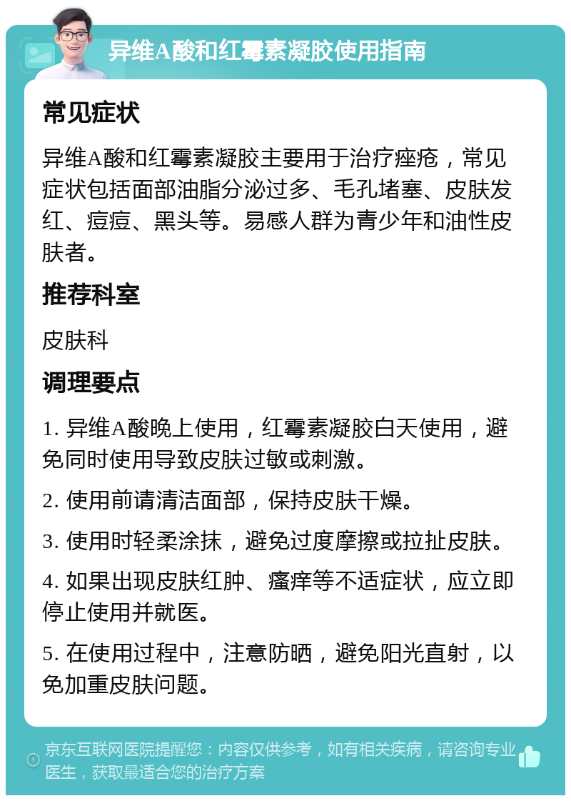 异维A酸和红霉素凝胶使用指南 常见症状 异维A酸和红霉素凝胶主要用于治疗痤疮，常见症状包括面部油脂分泌过多、毛孔堵塞、皮肤发红、痘痘、黑头等。易感人群为青少年和油性皮肤者。 推荐科室 皮肤科 调理要点 1. 异维A酸晚上使用，红霉素凝胶白天使用，避免同时使用导致皮肤过敏或刺激。 2. 使用前请清洁面部，保持皮肤干燥。 3. 使用时轻柔涂抹，避免过度摩擦或拉扯皮肤。 4. 如果出现皮肤红肿、瘙痒等不适症状，应立即停止使用并就医。 5. 在使用过程中，注意防晒，避免阳光直射，以免加重皮肤问题。