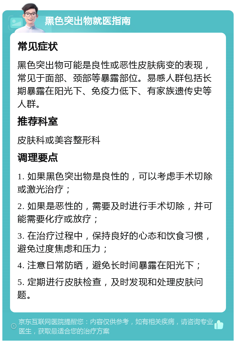 黑色突出物就医指南 常见症状 黑色突出物可能是良性或恶性皮肤病变的表现，常见于面部、颈部等暴露部位。易感人群包括长期暴露在阳光下、免疫力低下、有家族遗传史等人群。 推荐科室 皮肤科或美容整形科 调理要点 1. 如果黑色突出物是良性的，可以考虑手术切除或激光治疗； 2. 如果是恶性的，需要及时进行手术切除，并可能需要化疗或放疗； 3. 在治疗过程中，保持良好的心态和饮食习惯，避免过度焦虑和压力； 4. 注意日常防晒，避免长时间暴露在阳光下； 5. 定期进行皮肤检查，及时发现和处理皮肤问题。