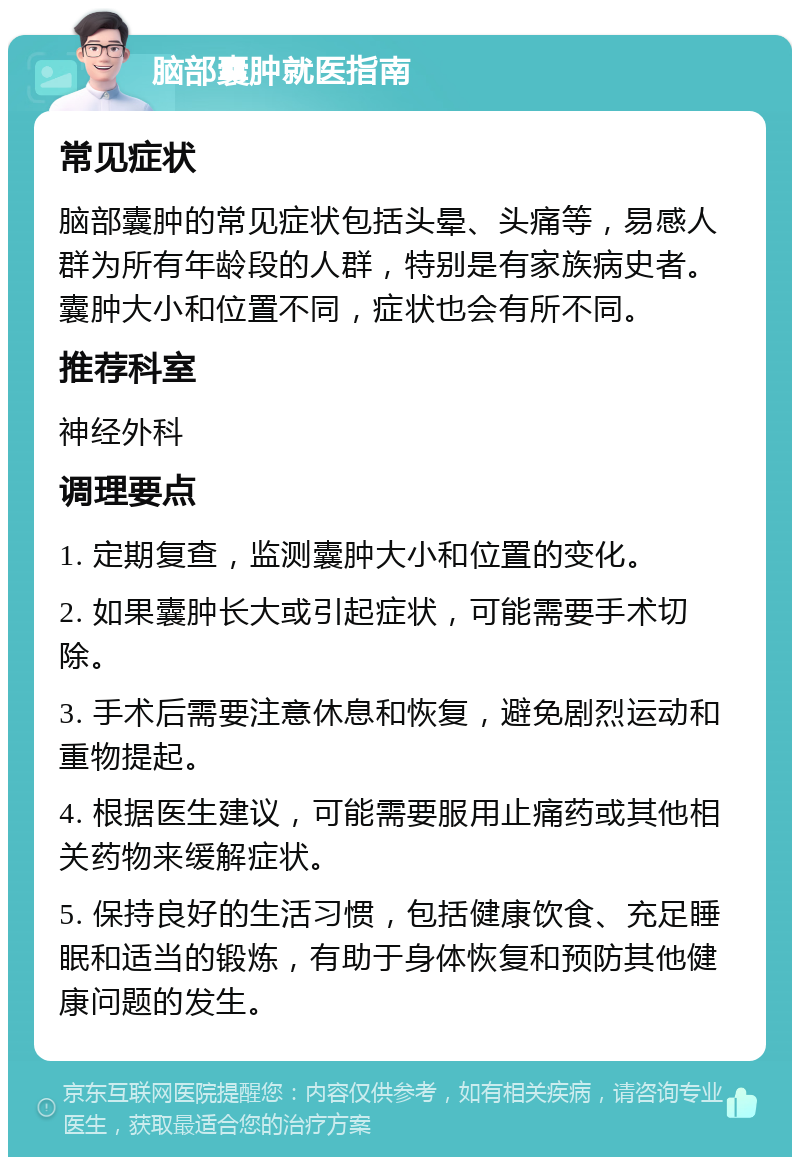 脑部囊肿就医指南 常见症状 脑部囊肿的常见症状包括头晕、头痛等，易感人群为所有年龄段的人群，特别是有家族病史者。囊肿大小和位置不同，症状也会有所不同。 推荐科室 神经外科 调理要点 1. 定期复查，监测囊肿大小和位置的变化。 2. 如果囊肿长大或引起症状，可能需要手术切除。 3. 手术后需要注意休息和恢复，避免剧烈运动和重物提起。 4. 根据医生建议，可能需要服用止痛药或其他相关药物来缓解症状。 5. 保持良好的生活习惯，包括健康饮食、充足睡眠和适当的锻炼，有助于身体恢复和预防其他健康问题的发生。