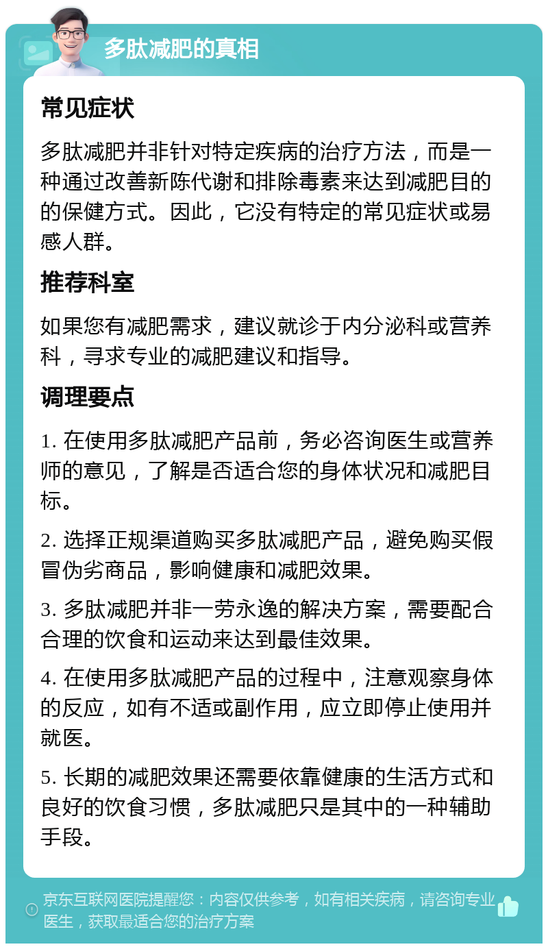 多肽减肥的真相 常见症状 多肽减肥并非针对特定疾病的治疗方法，而是一种通过改善新陈代谢和排除毒素来达到减肥目的的保健方式。因此，它没有特定的常见症状或易感人群。 推荐科室 如果您有减肥需求，建议就诊于内分泌科或营养科，寻求专业的减肥建议和指导。 调理要点 1. 在使用多肽减肥产品前，务必咨询医生或营养师的意见，了解是否适合您的身体状况和减肥目标。 2. 选择正规渠道购买多肽减肥产品，避免购买假冒伪劣商品，影响健康和减肥效果。 3. 多肽减肥并非一劳永逸的解决方案，需要配合合理的饮食和运动来达到最佳效果。 4. 在使用多肽减肥产品的过程中，注意观察身体的反应，如有不适或副作用，应立即停止使用并就医。 5. 长期的减肥效果还需要依靠健康的生活方式和良好的饮食习惯，多肽减肥只是其中的一种辅助手段。