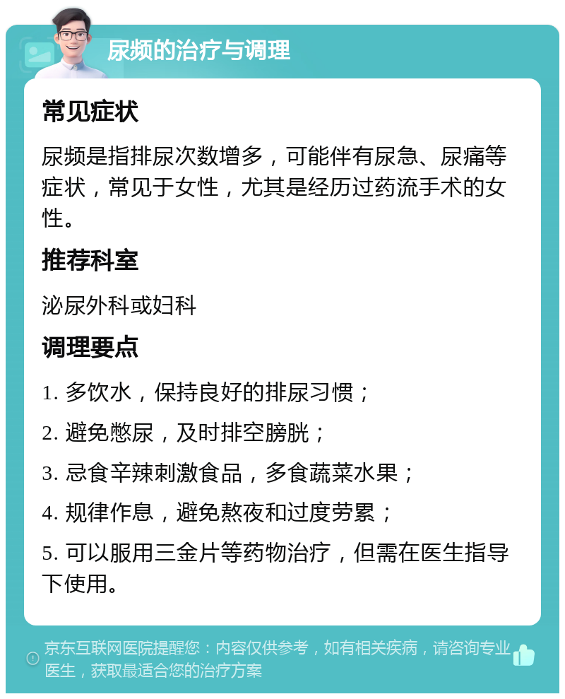 尿频的治疗与调理 常见症状 尿频是指排尿次数增多，可能伴有尿急、尿痛等症状，常见于女性，尤其是经历过药流手术的女性。 推荐科室 泌尿外科或妇科 调理要点 1. 多饮水，保持良好的排尿习惯； 2. 避免憋尿，及时排空膀胱； 3. 忌食辛辣刺激食品，多食蔬菜水果； 4. 规律作息，避免熬夜和过度劳累； 5. 可以服用三金片等药物治疗，但需在医生指导下使用。