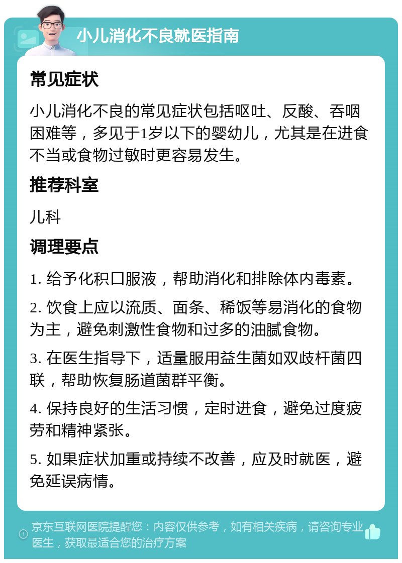 小儿消化不良就医指南 常见症状 小儿消化不良的常见症状包括呕吐、反酸、吞咽困难等，多见于1岁以下的婴幼儿，尤其是在进食不当或食物过敏时更容易发生。 推荐科室 儿科 调理要点 1. 给予化积口服液，帮助消化和排除体内毒素。 2. 饮食上应以流质、面条、稀饭等易消化的食物为主，避免刺激性食物和过多的油腻食物。 3. 在医生指导下，适量服用益生菌如双歧杆菌四联，帮助恢复肠道菌群平衡。 4. 保持良好的生活习惯，定时进食，避免过度疲劳和精神紧张。 5. 如果症状加重或持续不改善，应及时就医，避免延误病情。