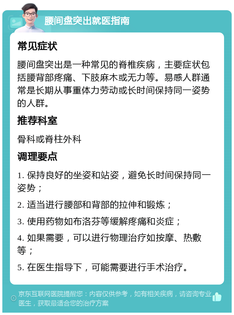 腰间盘突出就医指南 常见症状 腰间盘突出是一种常见的脊椎疾病，主要症状包括腰背部疼痛、下肢麻木或无力等。易感人群通常是长期从事重体力劳动或长时间保持同一姿势的人群。 推荐科室 骨科或脊柱外科 调理要点 1. 保持良好的坐姿和站姿，避免长时间保持同一姿势； 2. 适当进行腰部和背部的拉伸和锻炼； 3. 使用药物如布洛芬等缓解疼痛和炎症； 4. 如果需要，可以进行物理治疗如按摩、热敷等； 5. 在医生指导下，可能需要进行手术治疗。