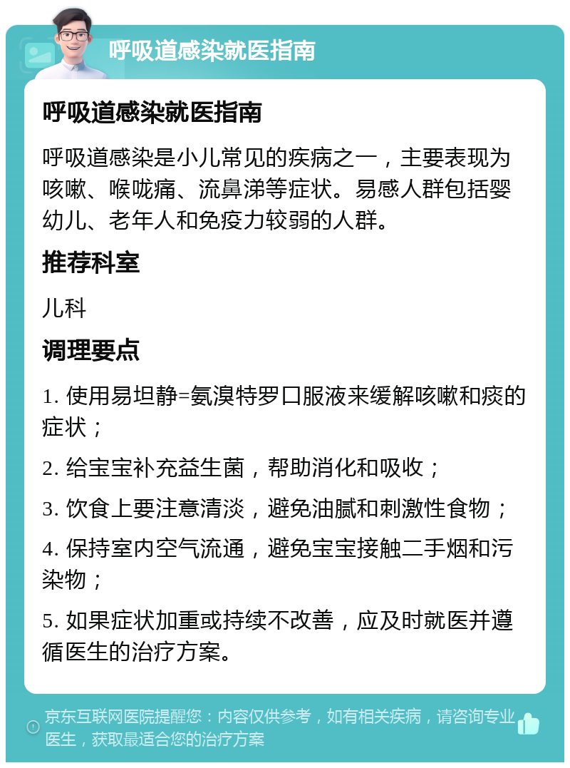 呼吸道感染就医指南 呼吸道感染就医指南 呼吸道感染是小儿常见的疾病之一，主要表现为咳嗽、喉咙痛、流鼻涕等症状。易感人群包括婴幼儿、老年人和免疫力较弱的人群。 推荐科室 儿科 调理要点 1. 使用易坦静=氨溴特罗口服液来缓解咳嗽和痰的症状； 2. 给宝宝补充益生菌，帮助消化和吸收； 3. 饮食上要注意清淡，避免油腻和刺激性食物； 4. 保持室内空气流通，避免宝宝接触二手烟和污染物； 5. 如果症状加重或持续不改善，应及时就医并遵循医生的治疗方案。