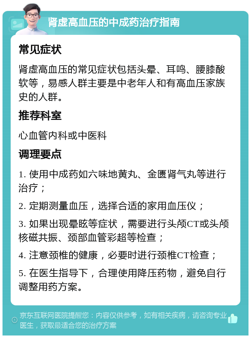 肾虚高血压的中成药治疗指南 常见症状 肾虚高血压的常见症状包括头晕、耳鸣、腰膝酸软等，易感人群主要是中老年人和有高血压家族史的人群。 推荐科室 心血管内科或中医科 调理要点 1. 使用中成药如六味地黄丸、金匮肾气丸等进行治疗； 2. 定期测量血压，选择合适的家用血压仪； 3. 如果出现晕眩等症状，需要进行头颅CT或头颅核磁共振、颈部血管彩超等检查； 4. 注意颈椎的健康，必要时进行颈椎CT检查； 5. 在医生指导下，合理使用降压药物，避免自行调整用药方案。