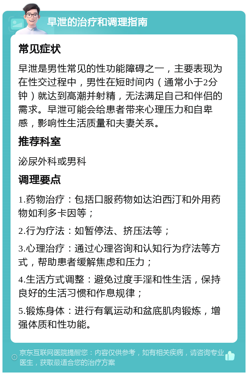 早泄的治疗和调理指南 常见症状 早泄是男性常见的性功能障碍之一，主要表现为在性交过程中，男性在短时间内（通常小于2分钟）就达到高潮并射精，无法满足自己和伴侣的需求。早泄可能会给患者带来心理压力和自卑感，影响性生活质量和夫妻关系。 推荐科室 泌尿外科或男科 调理要点 1.药物治疗：包括口服药物如达泊西汀和外用药物如利多卡因等； 2.行为疗法：如暂停法、挤压法等； 3.心理治疗：通过心理咨询和认知行为疗法等方式，帮助患者缓解焦虑和压力； 4.生活方式调整：避免过度手淫和性生活，保持良好的生活习惯和作息规律； 5.锻炼身体：进行有氧运动和盆底肌肉锻炼，增强体质和性功能。