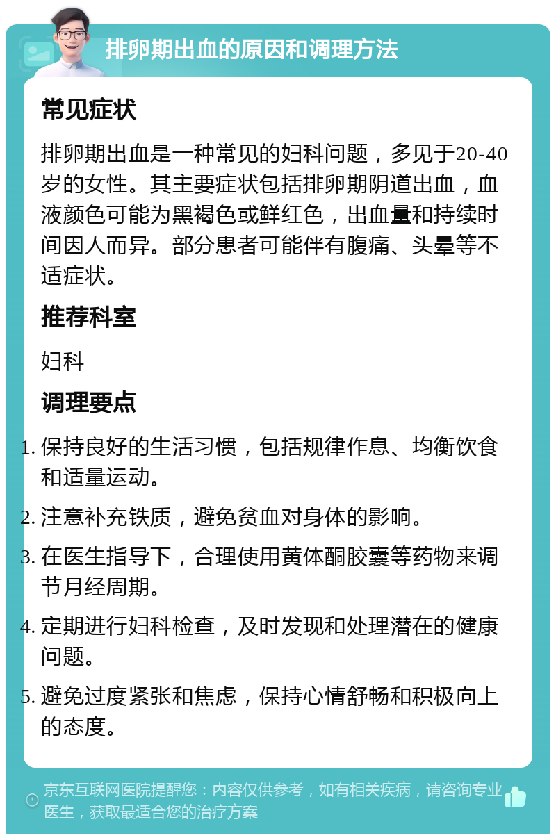 排卵期出血的原因和调理方法 常见症状 排卵期出血是一种常见的妇科问题，多见于20-40岁的女性。其主要症状包括排卵期阴道出血，血液颜色可能为黑褐色或鲜红色，出血量和持续时间因人而异。部分患者可能伴有腹痛、头晕等不适症状。 推荐科室 妇科 调理要点 保持良好的生活习惯，包括规律作息、均衡饮食和适量运动。 注意补充铁质，避免贫血对身体的影响。 在医生指导下，合理使用黄体酮胶囊等药物来调节月经周期。 定期进行妇科检查，及时发现和处理潜在的健康问题。 避免过度紧张和焦虑，保持心情舒畅和积极向上的态度。