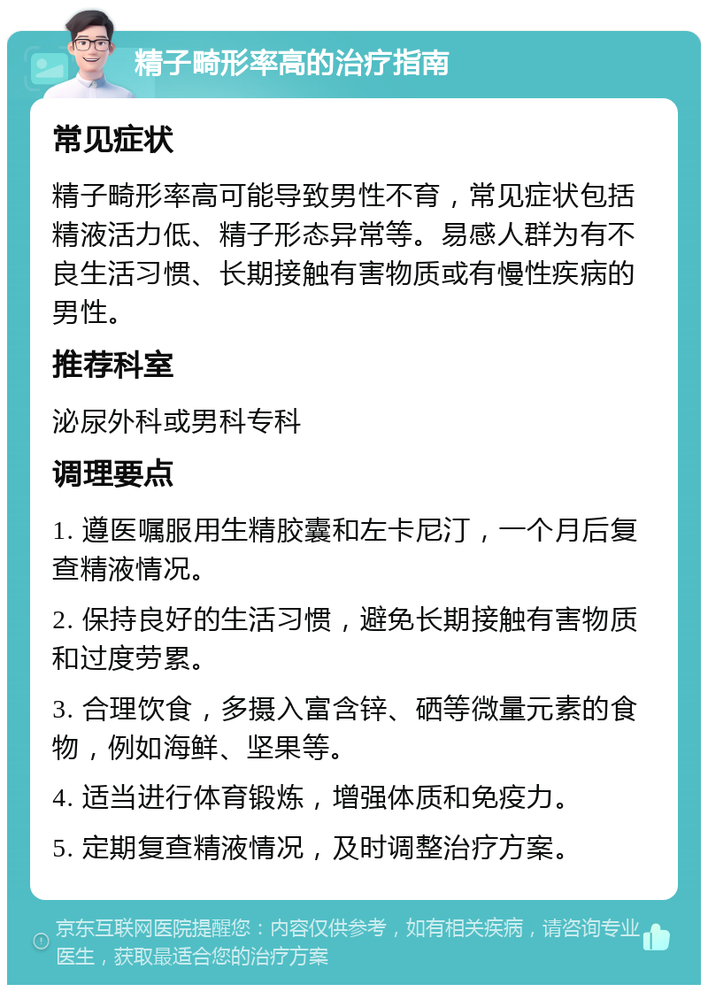 精子畸形率高的治疗指南 常见症状 精子畸形率高可能导致男性不育，常见症状包括精液活力低、精子形态异常等。易感人群为有不良生活习惯、长期接触有害物质或有慢性疾病的男性。 推荐科室 泌尿外科或男科专科 调理要点 1. 遵医嘱服用生精胶囊和左卡尼汀，一个月后复查精液情况。 2. 保持良好的生活习惯，避免长期接触有害物质和过度劳累。 3. 合理饮食，多摄入富含锌、硒等微量元素的食物，例如海鲜、坚果等。 4. 适当进行体育锻炼，增强体质和免疫力。 5. 定期复查精液情况，及时调整治疗方案。