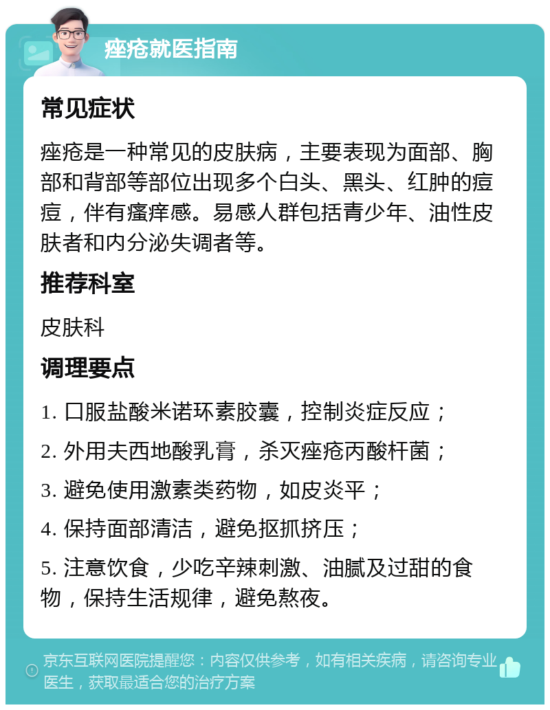 痤疮就医指南 常见症状 痤疮是一种常见的皮肤病，主要表现为面部、胸部和背部等部位出现多个白头、黑头、红肿的痘痘，伴有瘙痒感。易感人群包括青少年、油性皮肤者和内分泌失调者等。 推荐科室 皮肤科 调理要点 1. 口服盐酸米诺环素胶囊，控制炎症反应； 2. 外用夫西地酸乳膏，杀灭痤疮丙酸杆菌； 3. 避免使用激素类药物，如皮炎平； 4. 保持面部清洁，避免抠抓挤压； 5. 注意饮食，少吃辛辣刺激、油腻及过甜的食物，保持生活规律，避免熬夜。