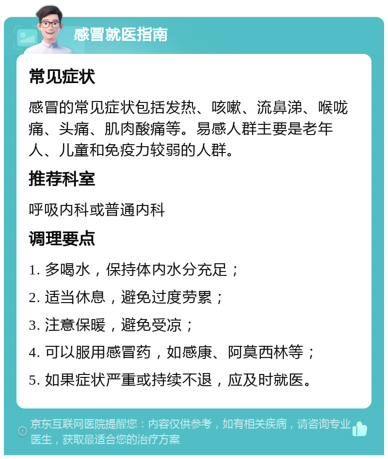 感冒就医指南 常见症状 感冒的常见症状包括发热、咳嗽、流鼻涕、喉咙痛、头痛、肌肉酸痛等。易感人群主要是老年人、儿童和免疫力较弱的人群。 推荐科室 呼吸内科或普通内科 调理要点 1. 多喝水，保持体内水分充足； 2. 适当休息，避免过度劳累； 3. 注意保暖，避免受凉； 4. 可以服用感冒药，如感康、阿莫西林等； 5. 如果症状严重或持续不退，应及时就医。