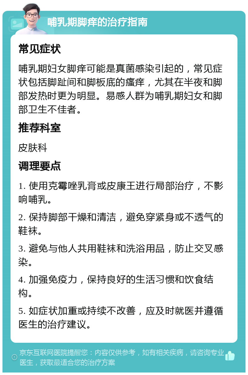 哺乳期脚痒的治疗指南 常见症状 哺乳期妇女脚痒可能是真菌感染引起的，常见症状包括脚趾间和脚板底的瘙痒，尤其在半夜和脚部发热时更为明显。易感人群为哺乳期妇女和脚部卫生不佳者。 推荐科室 皮肤科 调理要点 1. 使用克霉唑乳膏或皮康王进行局部治疗，不影响哺乳。 2. 保持脚部干燥和清洁，避免穿紧身或不透气的鞋袜。 3. 避免与他人共用鞋袜和洗浴用品，防止交叉感染。 4. 加强免疫力，保持良好的生活习惯和饮食结构。 5. 如症状加重或持续不改善，应及时就医并遵循医生的治疗建议。