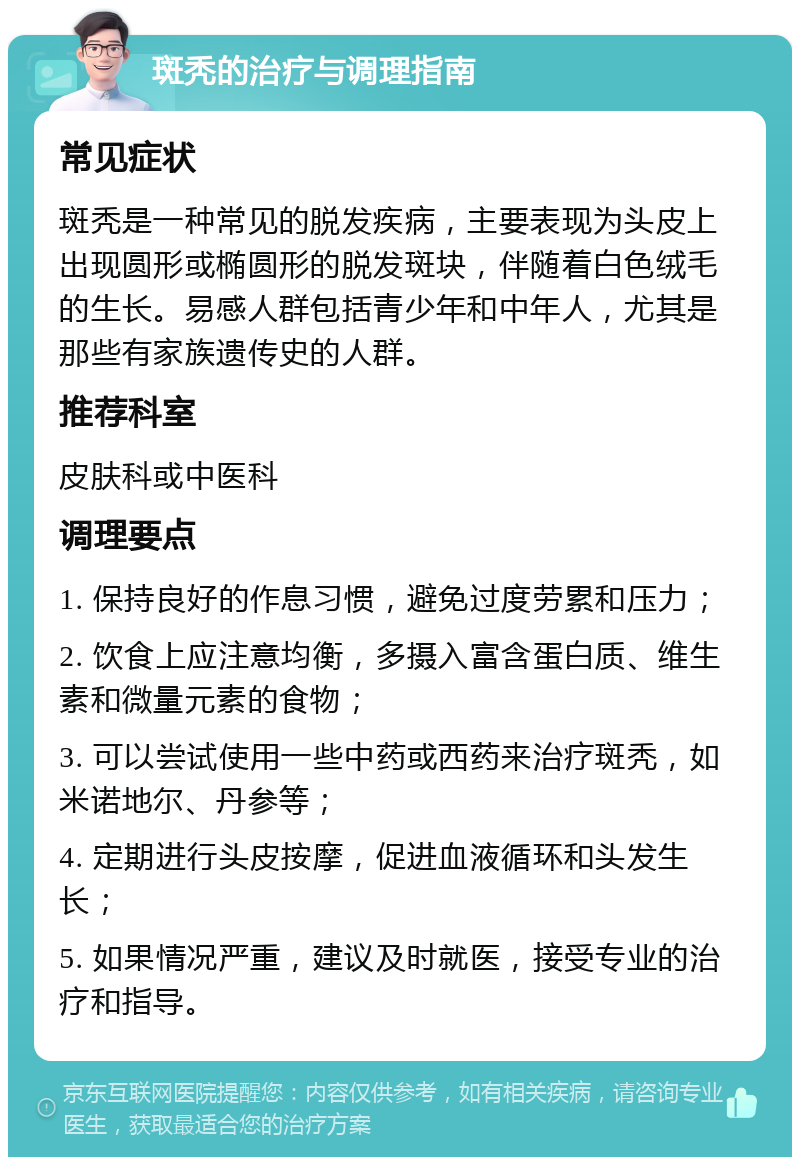 斑秃的治疗与调理指南 常见症状 斑秃是一种常见的脱发疾病，主要表现为头皮上出现圆形或椭圆形的脱发斑块，伴随着白色绒毛的生长。易感人群包括青少年和中年人，尤其是那些有家族遗传史的人群。 推荐科室 皮肤科或中医科 调理要点 1. 保持良好的作息习惯，避免过度劳累和压力； 2. 饮食上应注意均衡，多摄入富含蛋白质、维生素和微量元素的食物； 3. 可以尝试使用一些中药或西药来治疗斑秃，如米诺地尔、丹参等； 4. 定期进行头皮按摩，促进血液循环和头发生长； 5. 如果情况严重，建议及时就医，接受专业的治疗和指导。