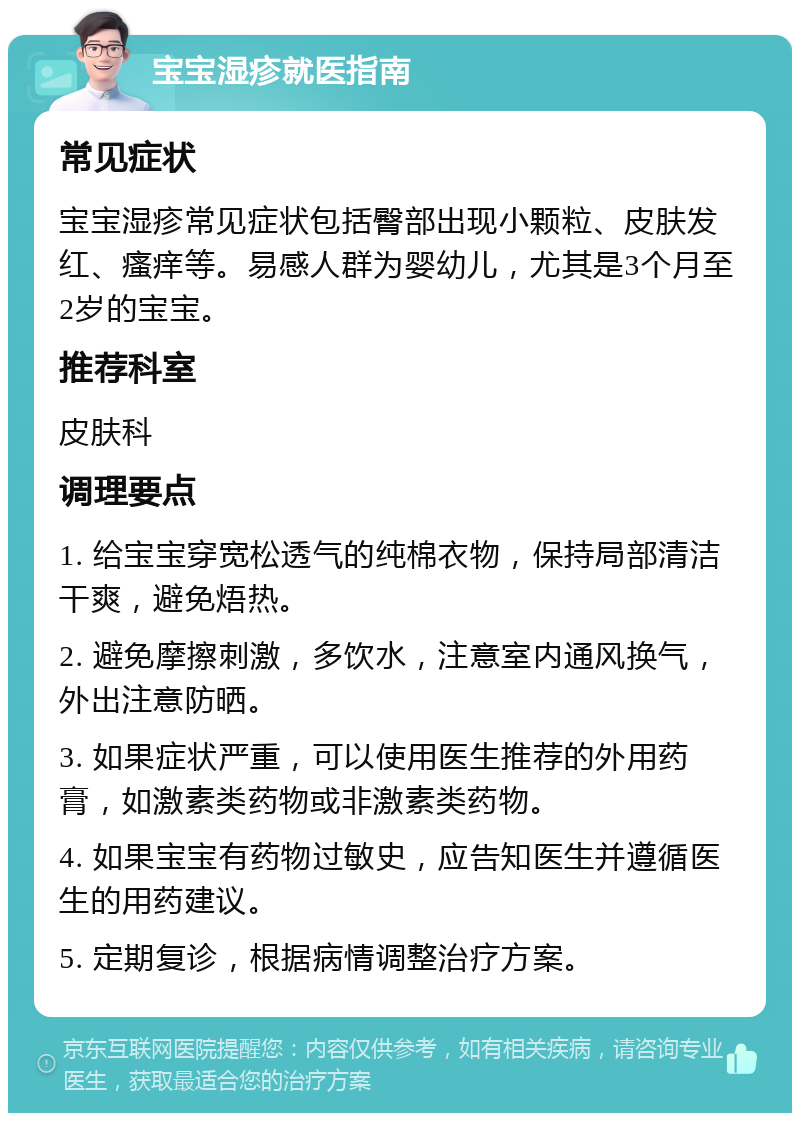 宝宝湿疹就医指南 常见症状 宝宝湿疹常见症状包括臀部出现小颗粒、皮肤发红、瘙痒等。易感人群为婴幼儿，尤其是3个月至2岁的宝宝。 推荐科室 皮肤科 调理要点 1. 给宝宝穿宽松透气的纯棉衣物，保持局部清洁干爽，避免焐热。 2. 避免摩擦刺激，多饮水，注意室内通风换气，外出注意防晒。 3. 如果症状严重，可以使用医生推荐的外用药膏，如激素类药物或非激素类药物。 4. 如果宝宝有药物过敏史，应告知医生并遵循医生的用药建议。 5. 定期复诊，根据病情调整治疗方案。