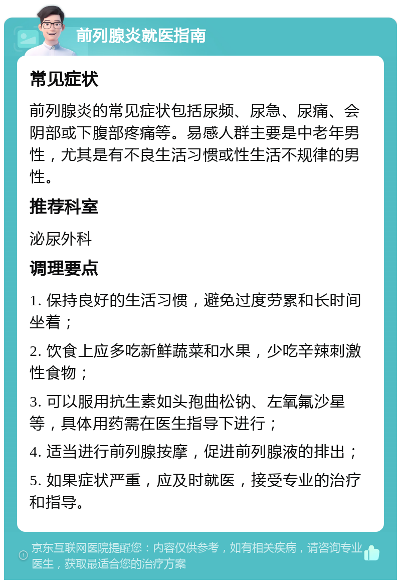 前列腺炎就医指南 常见症状 前列腺炎的常见症状包括尿频、尿急、尿痛、会阴部或下腹部疼痛等。易感人群主要是中老年男性，尤其是有不良生活习惯或性生活不规律的男性。 推荐科室 泌尿外科 调理要点 1. 保持良好的生活习惯，避免过度劳累和长时间坐着； 2. 饮食上应多吃新鲜蔬菜和水果，少吃辛辣刺激性食物； 3. 可以服用抗生素如头孢曲松钠、左氧氟沙星等，具体用药需在医生指导下进行； 4. 适当进行前列腺按摩，促进前列腺液的排出； 5. 如果症状严重，应及时就医，接受专业的治疗和指导。