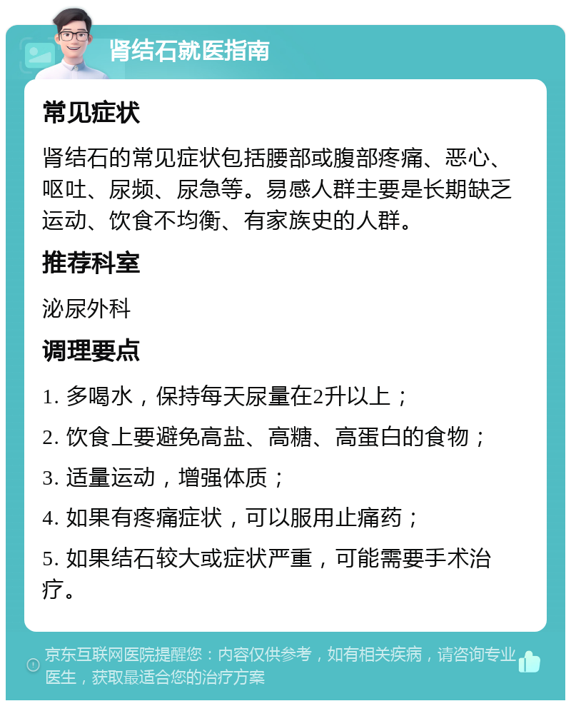 肾结石就医指南 常见症状 肾结石的常见症状包括腰部或腹部疼痛、恶心、呕吐、尿频、尿急等。易感人群主要是长期缺乏运动、饮食不均衡、有家族史的人群。 推荐科室 泌尿外科 调理要点 1. 多喝水，保持每天尿量在2升以上； 2. 饮食上要避免高盐、高糖、高蛋白的食物； 3. 适量运动，增强体质； 4. 如果有疼痛症状，可以服用止痛药； 5. 如果结石较大或症状严重，可能需要手术治疗。