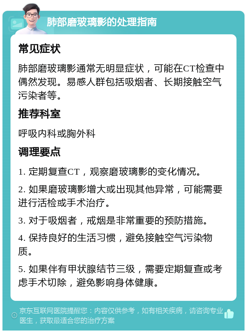 肺部磨玻璃影的处理指南 常见症状 肺部磨玻璃影通常无明显症状，可能在CT检查中偶然发现。易感人群包括吸烟者、长期接触空气污染者等。 推荐科室 呼吸内科或胸外科 调理要点 1. 定期复查CT，观察磨玻璃影的变化情况。 2. 如果磨玻璃影增大或出现其他异常，可能需要进行活检或手术治疗。 3. 对于吸烟者，戒烟是非常重要的预防措施。 4. 保持良好的生活习惯，避免接触空气污染物质。 5. 如果伴有甲状腺结节三级，需要定期复查或考虑手术切除，避免影响身体健康。