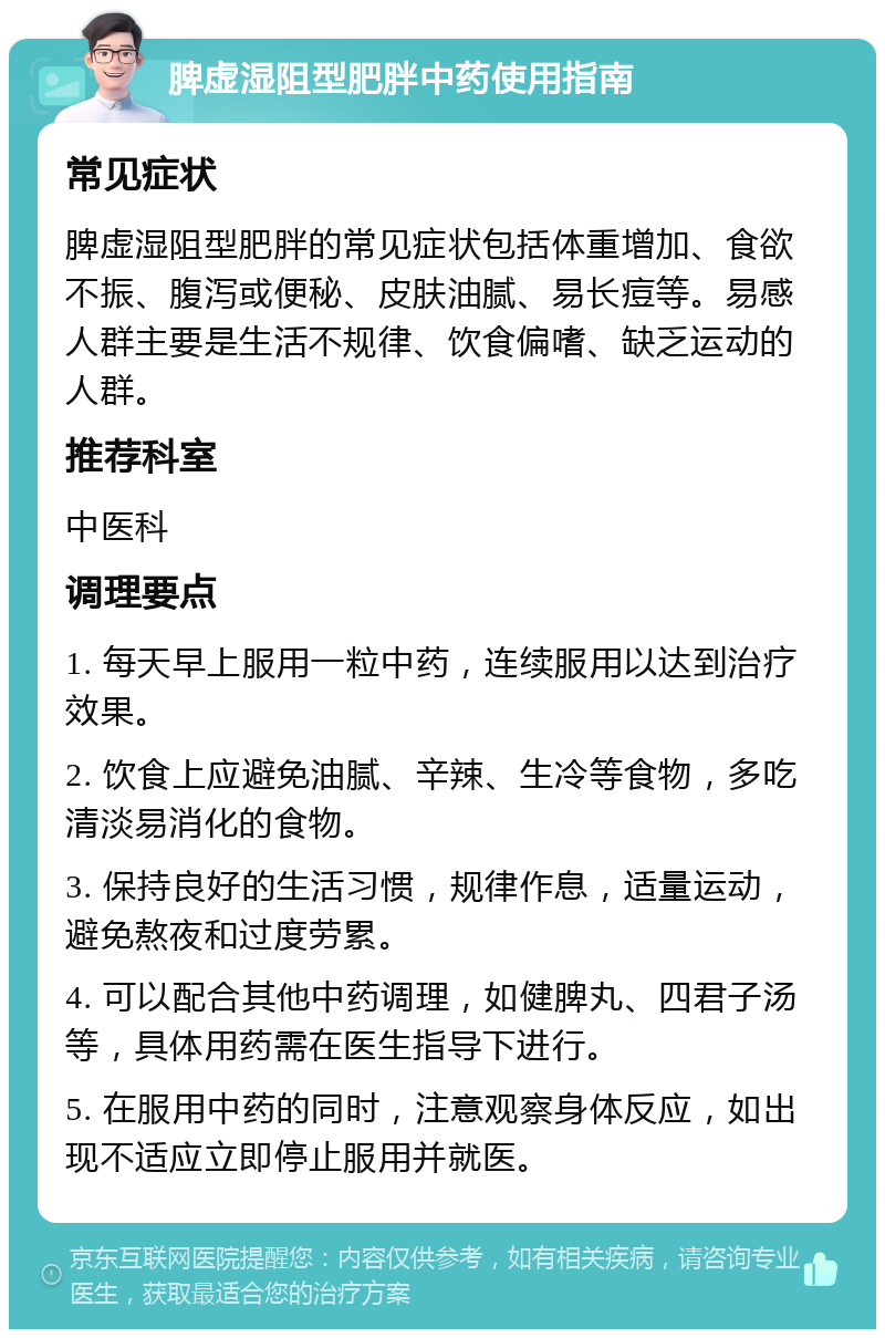 脾虚湿阻型肥胖中药使用指南 常见症状 脾虚湿阻型肥胖的常见症状包括体重增加、食欲不振、腹泻或便秘、皮肤油腻、易长痘等。易感人群主要是生活不规律、饮食偏嗜、缺乏运动的人群。 推荐科室 中医科 调理要点 1. 每天早上服用一粒中药，连续服用以达到治疗效果。 2. 饮食上应避免油腻、辛辣、生冷等食物，多吃清淡易消化的食物。 3. 保持良好的生活习惯，规律作息，适量运动，避免熬夜和过度劳累。 4. 可以配合其他中药调理，如健脾丸、四君子汤等，具体用药需在医生指导下进行。 5. 在服用中药的同时，注意观察身体反应，如出现不适应立即停止服用并就医。