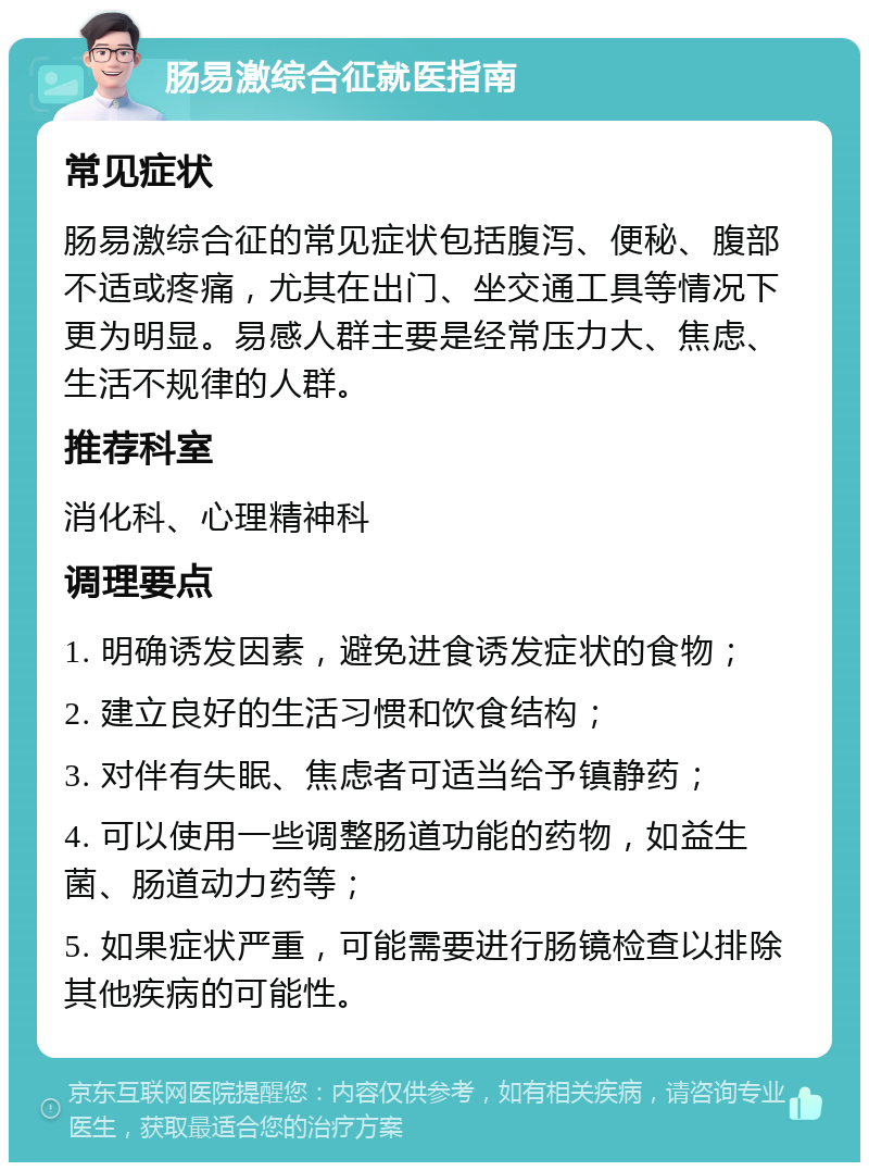 肠易激综合征就医指南 常见症状 肠易激综合征的常见症状包括腹泻、便秘、腹部不适或疼痛，尤其在出门、坐交通工具等情况下更为明显。易感人群主要是经常压力大、焦虑、生活不规律的人群。 推荐科室 消化科、心理精神科 调理要点 1. 明确诱发因素，避免进食诱发症状的食物； 2. 建立良好的生活习惯和饮食结构； 3. 对伴有失眠、焦虑者可适当给予镇静药； 4. 可以使用一些调整肠道功能的药物，如益生菌、肠道动力药等； 5. 如果症状严重，可能需要进行肠镜检查以排除其他疾病的可能性。