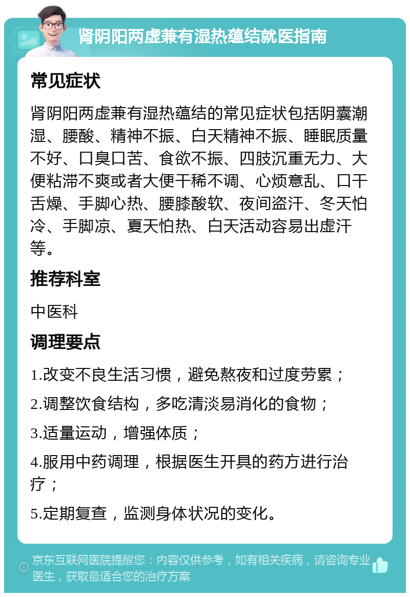 肾阴阳两虚兼有湿热蕴结就医指南 常见症状 肾阴阳两虚兼有湿热蕴结的常见症状包括阴囊潮湿、腰酸、精神不振、白天精神不振、睡眠质量不好、口臭口苦、食欲不振、四肢沉重无力、大便粘滞不爽或者大便干稀不调、心烦意乱、口干舌燥、手脚心热、腰膝酸软、夜间盗汗、冬天怕冷、手脚凉、夏天怕热、白天活动容易出虚汗等。 推荐科室 中医科 调理要点 1.改变不良生活习惯，避免熬夜和过度劳累； 2.调整饮食结构，多吃清淡易消化的食物； 3.适量运动，增强体质； 4.服用中药调理，根据医生开具的药方进行治疗； 5.定期复查，监测身体状况的变化。