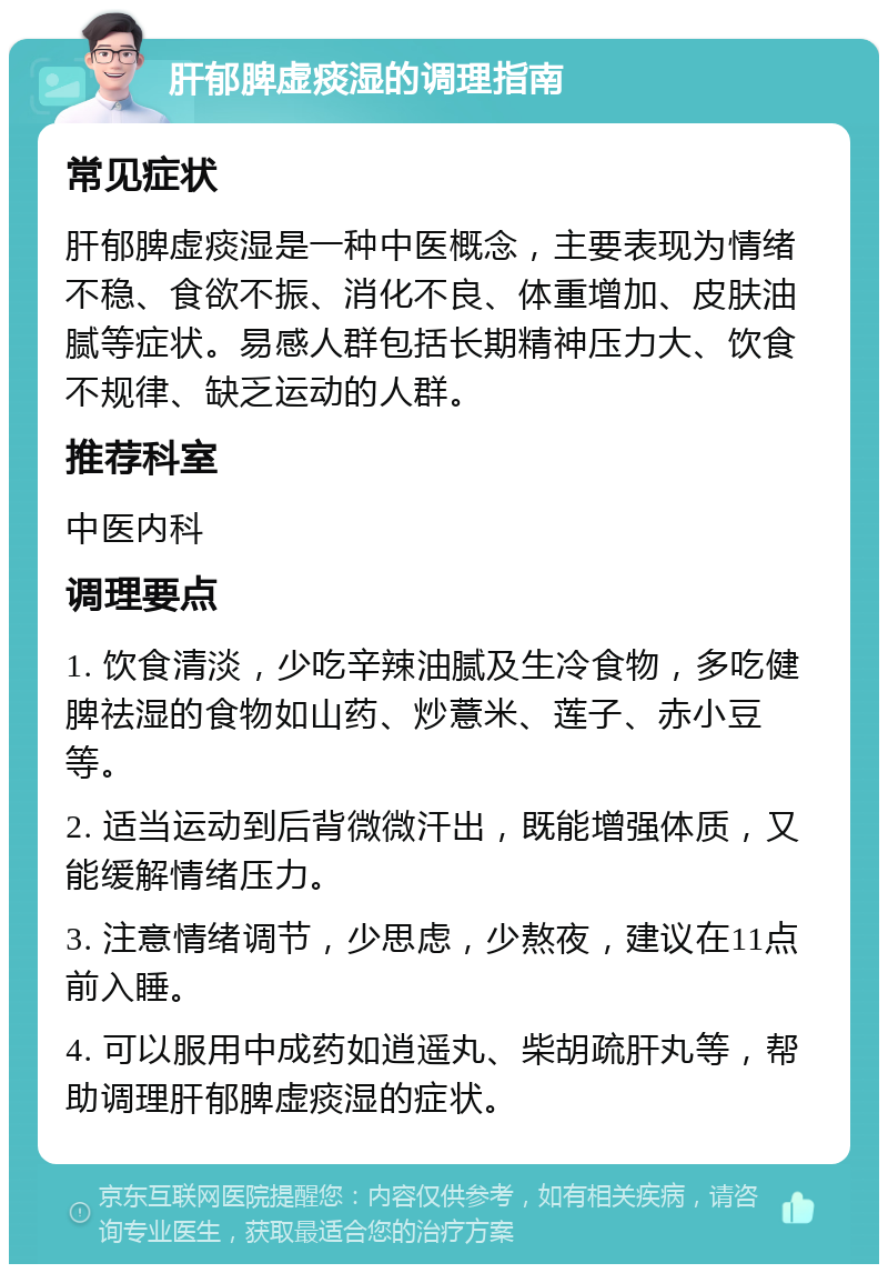 肝郁脾虚痰湿的调理指南 常见症状 肝郁脾虚痰湿是一种中医概念，主要表现为情绪不稳、食欲不振、消化不良、体重增加、皮肤油腻等症状。易感人群包括长期精神压力大、饮食不规律、缺乏运动的人群。 推荐科室 中医内科 调理要点 1. 饮食清淡，少吃辛辣油腻及生冷食物，多吃健脾祛湿的食物如山药、炒薏米、莲子、赤小豆等。 2. 适当运动到后背微微汗出，既能增强体质，又能缓解情绪压力。 3. 注意情绪调节，少思虑，少熬夜，建议在11点前入睡。 4. 可以服用中成药如逍遥丸、柴胡疏肝丸等，帮助调理肝郁脾虚痰湿的症状。