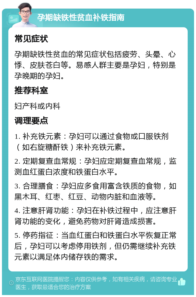 孕期缺铁性贫血补铁指南 常见症状 孕期缺铁性贫血的常见症状包括疲劳、头晕、心悸、皮肤苍白等。易感人群主要是孕妇，特别是孕晚期的孕妇。 推荐科室 妇产科或内科 调理要点 1. 补充铁元素：孕妇可以通过食物或口服铁剂（如右旋糖酐铁）来补充铁元素。 2. 定期复查血常规：孕妇应定期复查血常规，监测血红蛋白浓度和铁蛋白水平。 3. 合理膳食：孕妇应多食用富含铁质的食物，如黑木耳、红枣、红豆、动物内脏和血液等。 4. 注意肝肾功能：孕妇在补铁过程中，应注意肝肾功能的变化，避免药物对肝肾造成损害。 5. 停药指征：当血红蛋白和铁蛋白水平恢复正常后，孕妇可以考虑停用铁剂，但仍需继续补充铁元素以满足体内储存铁的需求。