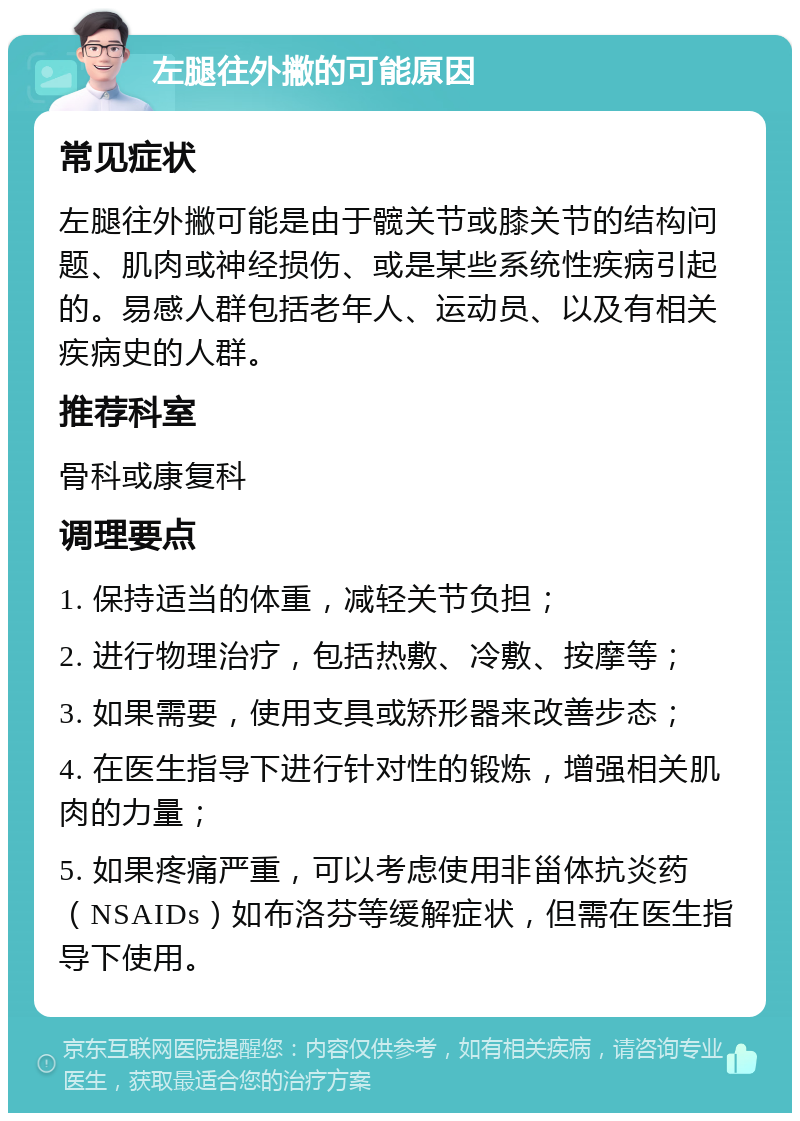 左腿往外撇的可能原因 常见症状 左腿往外撇可能是由于髋关节或膝关节的结构问题、肌肉或神经损伤、或是某些系统性疾病引起的。易感人群包括老年人、运动员、以及有相关疾病史的人群。 推荐科室 骨科或康复科 调理要点 1. 保持适当的体重，减轻关节负担； 2. 进行物理治疗，包括热敷、冷敷、按摩等； 3. 如果需要，使用支具或矫形器来改善步态； 4. 在医生指导下进行针对性的锻炼，增强相关肌肉的力量； 5. 如果疼痛严重，可以考虑使用非甾体抗炎药（NSAIDs）如布洛芬等缓解症状，但需在医生指导下使用。