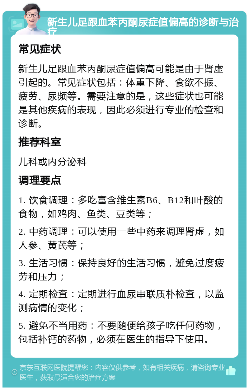 新生儿足跟血苯丙酮尿症值偏高的诊断与治疗 常见症状 新生儿足跟血苯丙酮尿症值偏高可能是由于肾虚引起的。常见症状包括：体重下降、食欲不振、疲劳、尿频等。需要注意的是，这些症状也可能是其他疾病的表现，因此必须进行专业的检查和诊断。 推荐科室 儿科或内分泌科 调理要点 1. 饮食调理：多吃富含维生素B6、B12和叶酸的食物，如鸡肉、鱼类、豆类等； 2. 中药调理：可以使用一些中药来调理肾虚，如人参、黄芪等； 3. 生活习惯：保持良好的生活习惯，避免过度疲劳和压力； 4. 定期检查：定期进行血尿串联质朴检查，以监测病情的变化； 5. 避免不当用药：不要随便给孩子吃任何药物，包括补钙的药物，必须在医生的指导下使用。