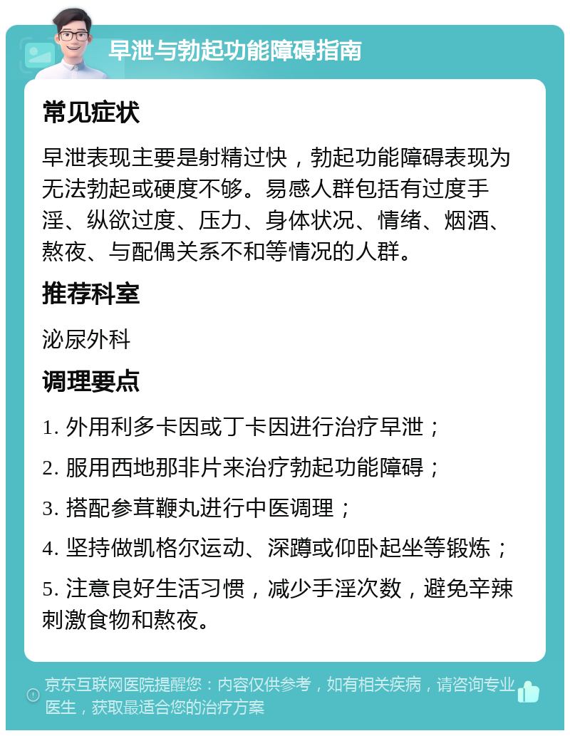 早泄与勃起功能障碍指南 常见症状 早泄表现主要是射精过快，勃起功能障碍表现为无法勃起或硬度不够。易感人群包括有过度手淫、纵欲过度、压力、身体状况、情绪、烟酒、熬夜、与配偶关系不和等情况的人群。 推荐科室 泌尿外科 调理要点 1. 外用利多卡因或丁卡因进行治疗早泄； 2. 服用西地那非片来治疗勃起功能障碍； 3. 搭配参茸鞭丸进行中医调理； 4. 坚持做凯格尔运动、深蹲或仰卧起坐等锻炼； 5. 注意良好生活习惯，减少手淫次数，避免辛辣刺激食物和熬夜。