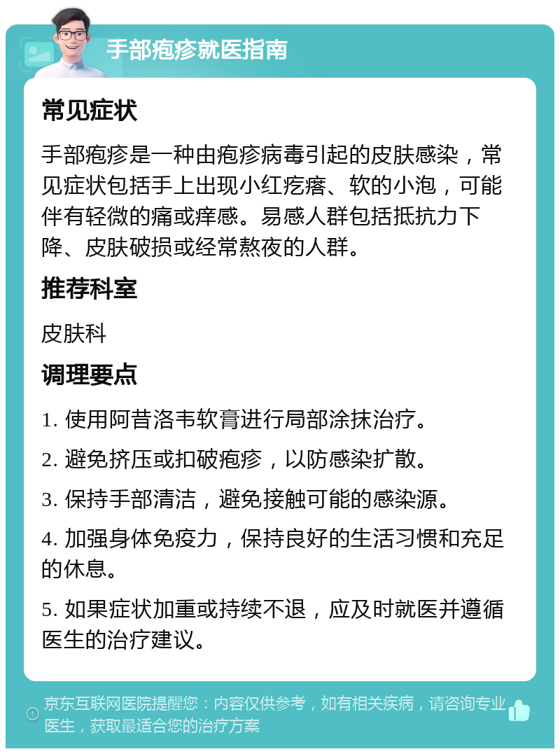 手部疱疹就医指南 常见症状 手部疱疹是一种由疱疹病毒引起的皮肤感染，常见症状包括手上出现小红疙瘩、软的小泡，可能伴有轻微的痛或痒感。易感人群包括抵抗力下降、皮肤破损或经常熬夜的人群。 推荐科室 皮肤科 调理要点 1. 使用阿昔洛韦软膏进行局部涂抹治疗。 2. 避免挤压或扣破疱疹，以防感染扩散。 3. 保持手部清洁，避免接触可能的感染源。 4. 加强身体免疫力，保持良好的生活习惯和充足的休息。 5. 如果症状加重或持续不退，应及时就医并遵循医生的治疗建议。