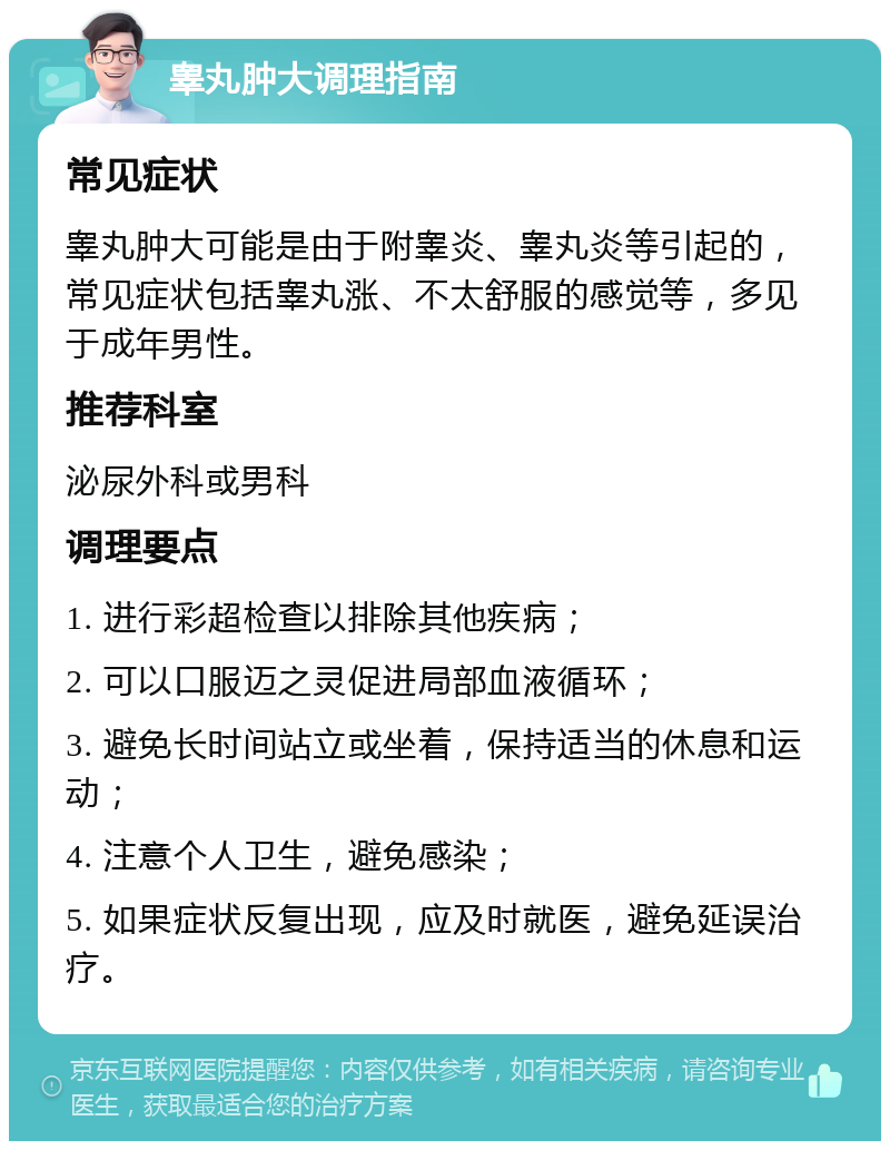 睾丸肿大调理指南 常见症状 睾丸肿大可能是由于附睾炎、睾丸炎等引起的，常见症状包括睾丸涨、不太舒服的感觉等，多见于成年男性。 推荐科室 泌尿外科或男科 调理要点 1. 进行彩超检查以排除其他疾病； 2. 可以口服迈之灵促进局部血液循环； 3. 避免长时间站立或坐着，保持适当的休息和运动； 4. 注意个人卫生，避免感染； 5. 如果症状反复出现，应及时就医，避免延误治疗。