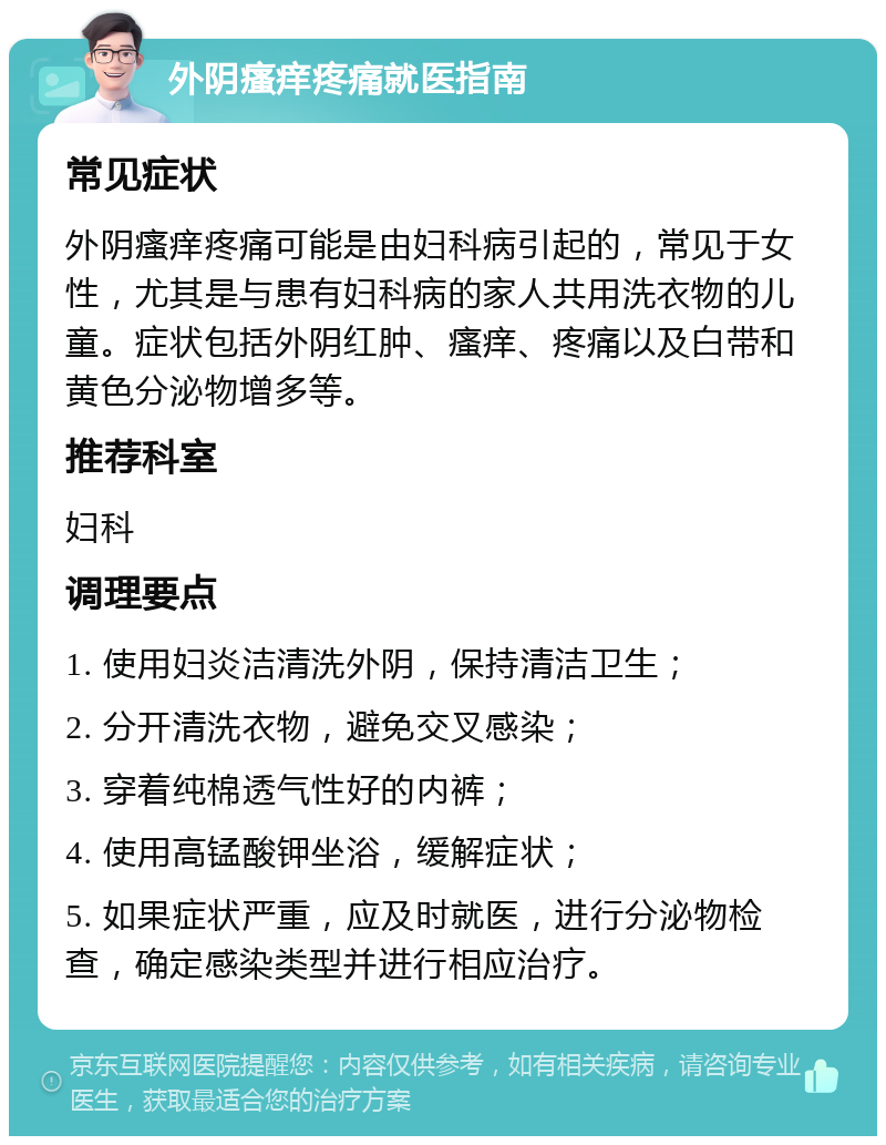 外阴瘙痒疼痛就医指南 常见症状 外阴瘙痒疼痛可能是由妇科病引起的，常见于女性，尤其是与患有妇科病的家人共用洗衣物的儿童。症状包括外阴红肿、瘙痒、疼痛以及白带和黄色分泌物增多等。 推荐科室 妇科 调理要点 1. 使用妇炎洁清洗外阴，保持清洁卫生； 2. 分开清洗衣物，避免交叉感染； 3. 穿着纯棉透气性好的内裤； 4. 使用高锰酸钾坐浴，缓解症状； 5. 如果症状严重，应及时就医，进行分泌物检查，确定感染类型并进行相应治疗。