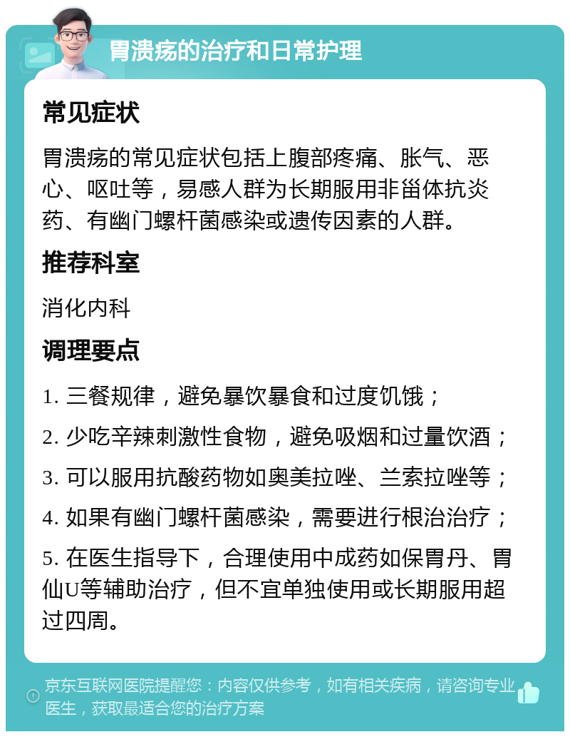 胃溃疡的治疗和日常护理 常见症状 胃溃疡的常见症状包括上腹部疼痛、胀气、恶心、呕吐等，易感人群为长期服用非甾体抗炎药、有幽门螺杆菌感染或遗传因素的人群。 推荐科室 消化内科 调理要点 1. 三餐规律，避免暴饮暴食和过度饥饿； 2. 少吃辛辣刺激性食物，避免吸烟和过量饮酒； 3. 可以服用抗酸药物如奥美拉唑、兰索拉唑等； 4. 如果有幽门螺杆菌感染，需要进行根治治疗； 5. 在医生指导下，合理使用中成药如保胃丹、胃仙U等辅助治疗，但不宜单独使用或长期服用超过四周。