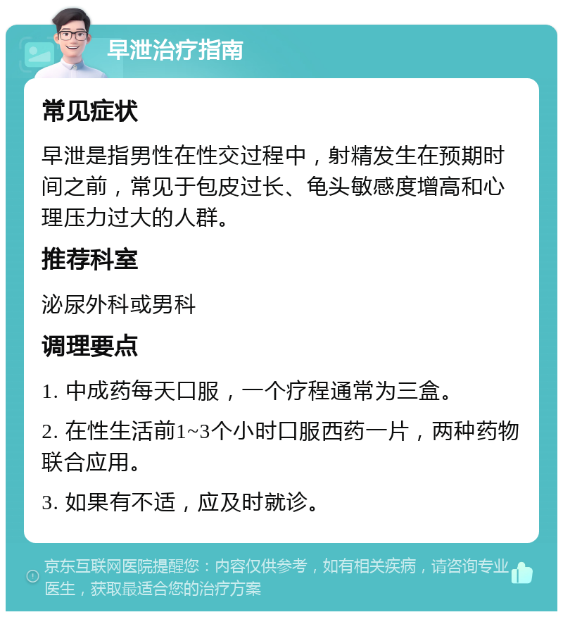 早泄治疗指南 常见症状 早泄是指男性在性交过程中，射精发生在预期时间之前，常见于包皮过长、龟头敏感度增高和心理压力过大的人群。 推荐科室 泌尿外科或男科 调理要点 1. 中成药每天口服，一个疗程通常为三盒。 2. 在性生活前1~3个小时口服西药一片，两种药物联合应用。 3. 如果有不适，应及时就诊。