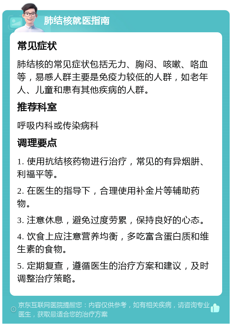 肺结核就医指南 常见症状 肺结核的常见症状包括无力、胸闷、咳嗽、咯血等，易感人群主要是免疫力较低的人群，如老年人、儿童和患有其他疾病的人群。 推荐科室 呼吸内科或传染病科 调理要点 1. 使用抗结核药物进行治疗，常见的有异烟肼、利福平等。 2. 在医生的指导下，合理使用补金片等辅助药物。 3. 注意休息，避免过度劳累，保持良好的心态。 4. 饮食上应注意营养均衡，多吃富含蛋白质和维生素的食物。 5. 定期复查，遵循医生的治疗方案和建议，及时调整治疗策略。