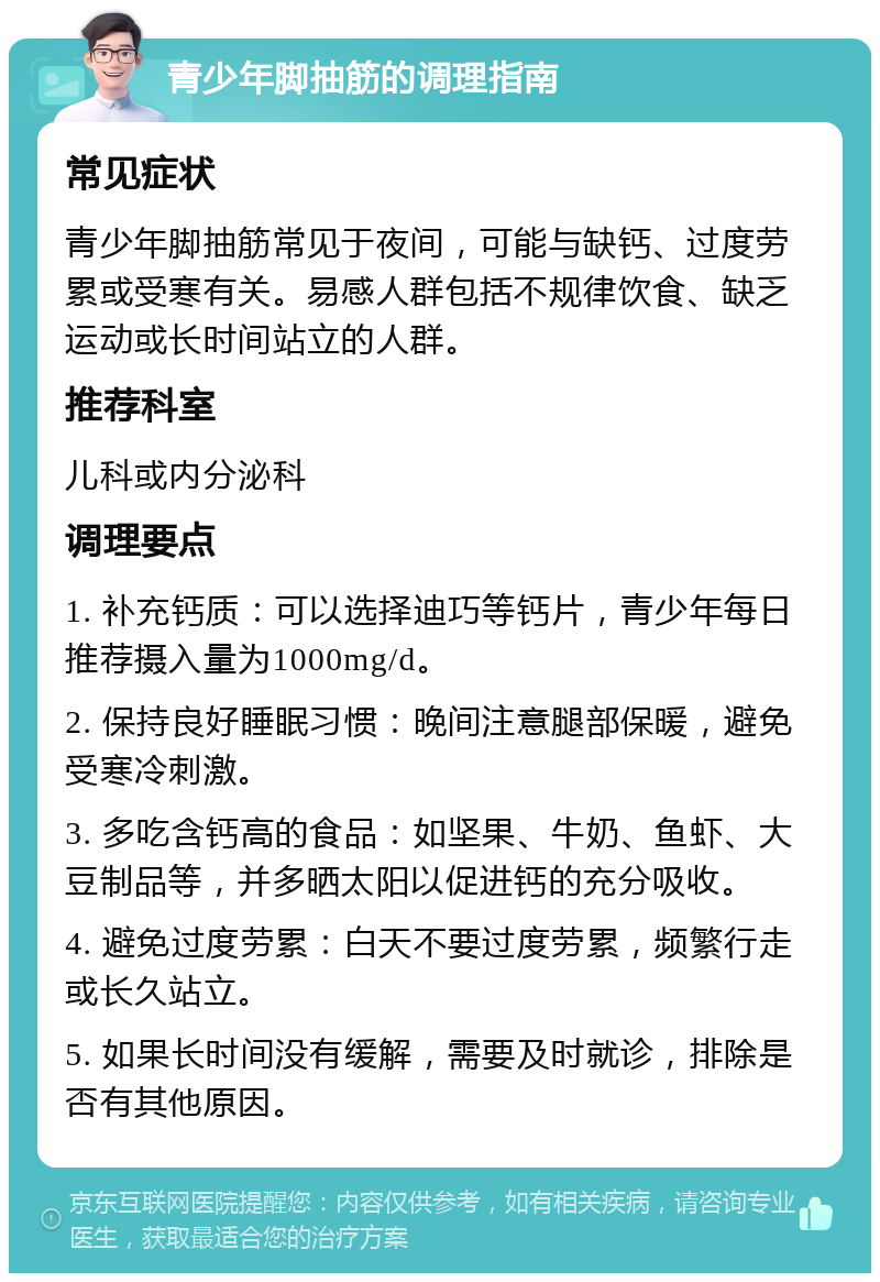 青少年脚抽筋的调理指南 常见症状 青少年脚抽筋常见于夜间，可能与缺钙、过度劳累或受寒有关。易感人群包括不规律饮食、缺乏运动或长时间站立的人群。 推荐科室 儿科或内分泌科 调理要点 1. 补充钙质：可以选择迪巧等钙片，青少年每日推荐摄入量为1000mg/d。 2. 保持良好睡眠习惯：晚间注意腿部保暖，避免受寒冷刺激。 3. 多吃含钙高的食品：如坚果、牛奶、鱼虾、大豆制品等，并多晒太阳以促进钙的充分吸收。 4. 避免过度劳累：白天不要过度劳累，频繁行走或长久站立。 5. 如果长时间没有缓解，需要及时就诊，排除是否有其他原因。