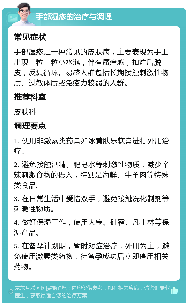 手部湿疹的治疗与调理 常见症状 手部湿疹是一种常见的皮肤病，主要表现为手上出现一粒一粒小水泡，伴有瘙痒感，扣烂后脱皮，反复循环。易感人群包括长期接触刺激性物质、过敏体质或免疫力较弱的人群。 推荐科室 皮肤科 调理要点 1. 使用非激素类药膏如冰黄肤乐软膏进行外用治疗。 2. 避免接触酒精、肥皂水等刺激性物质，减少辛辣刺激食物的摄入，特别是海鲜、牛羊肉等特殊类食品。 3. 在日常生活中爱惜双手，避免接触洗化制剂等刺激性物质。 4. 做好保湿工作，使用大宝、硅霜、凡士林等保湿产品。 5. 在备孕计划期，暂时对症治疗，外用为主，避免使用激素类药物，待备孕成功后立即停用相关药物。