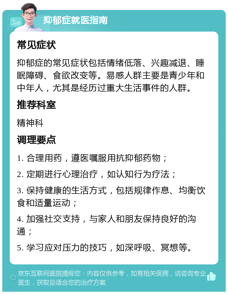 抑郁症就医指南 常见症状 抑郁症的常见症状包括情绪低落、兴趣减退、睡眠障碍、食欲改变等。易感人群主要是青少年和中年人，尤其是经历过重大生活事件的人群。 推荐科室 精神科 调理要点 1. 合理用药，遵医嘱服用抗抑郁药物； 2. 定期进行心理治疗，如认知行为疗法； 3. 保持健康的生活方式，包括规律作息、均衡饮食和适量运动； 4. 加强社交支持，与家人和朋友保持良好的沟通； 5. 学习应对压力的技巧，如深呼吸、冥想等。