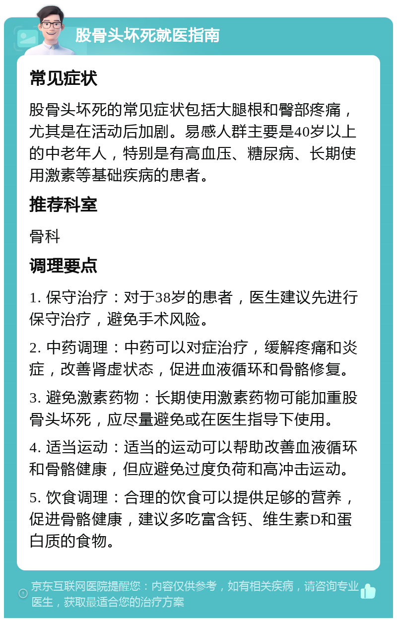 股骨头坏死就医指南 常见症状 股骨头坏死的常见症状包括大腿根和臀部疼痛，尤其是在活动后加剧。易感人群主要是40岁以上的中老年人，特别是有高血压、糖尿病、长期使用激素等基础疾病的患者。 推荐科室 骨科 调理要点 1. 保守治疗：对于38岁的患者，医生建议先进行保守治疗，避免手术风险。 2. 中药调理：中药可以对症治疗，缓解疼痛和炎症，改善肾虚状态，促进血液循环和骨骼修复。 3. 避免激素药物：长期使用激素药物可能加重股骨头坏死，应尽量避免或在医生指导下使用。 4. 适当运动：适当的运动可以帮助改善血液循环和骨骼健康，但应避免过度负荷和高冲击运动。 5. 饮食调理：合理的饮食可以提供足够的营养，促进骨骼健康，建议多吃富含钙、维生素D和蛋白质的食物。