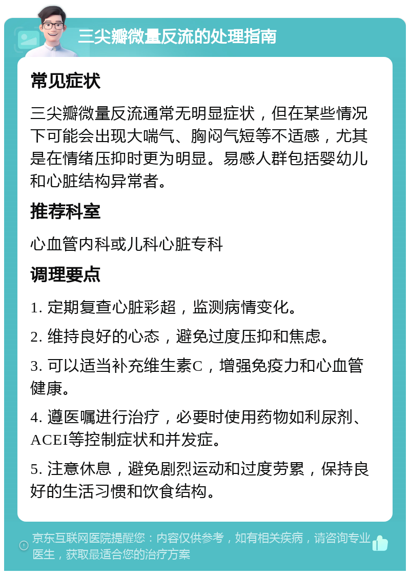 三尖瓣微量反流的处理指南 常见症状 三尖瓣微量反流通常无明显症状，但在某些情况下可能会出现大喘气、胸闷气短等不适感，尤其是在情绪压抑时更为明显。易感人群包括婴幼儿和心脏结构异常者。 推荐科室 心血管内科或儿科心脏专科 调理要点 1. 定期复查心脏彩超，监测病情变化。 2. 维持良好的心态，避免过度压抑和焦虑。 3. 可以适当补充维生素C，增强免疫力和心血管健康。 4. 遵医嘱进行治疗，必要时使用药物如利尿剂、ACEI等控制症状和并发症。 5. 注意休息，避免剧烈运动和过度劳累，保持良好的生活习惯和饮食结构。