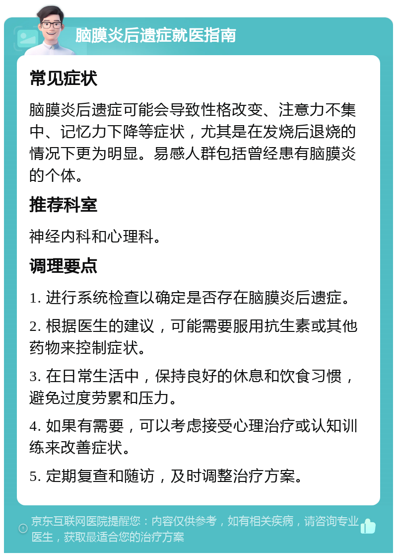 脑膜炎后遗症就医指南 常见症状 脑膜炎后遗症可能会导致性格改变、注意力不集中、记忆力下降等症状，尤其是在发烧后退烧的情况下更为明显。易感人群包括曾经患有脑膜炎的个体。 推荐科室 神经内科和心理科。 调理要点 1. 进行系统检查以确定是否存在脑膜炎后遗症。 2. 根据医生的建议，可能需要服用抗生素或其他药物来控制症状。 3. 在日常生活中，保持良好的休息和饮食习惯，避免过度劳累和压力。 4. 如果有需要，可以考虑接受心理治疗或认知训练来改善症状。 5. 定期复查和随访，及时调整治疗方案。